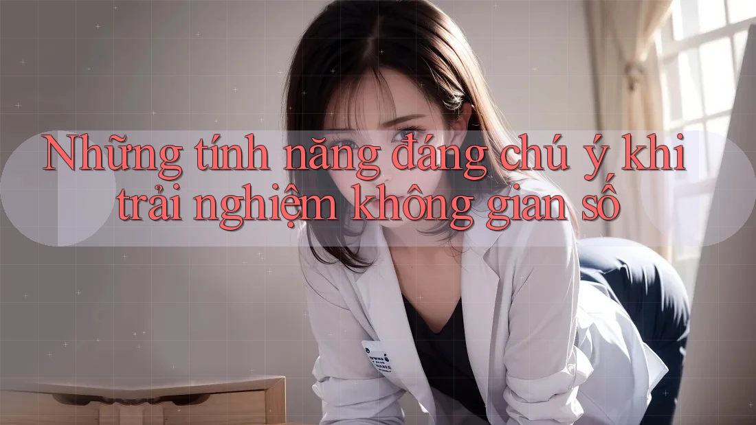 Những tính năng đáng chú ý khi trải nghiệm không gian số