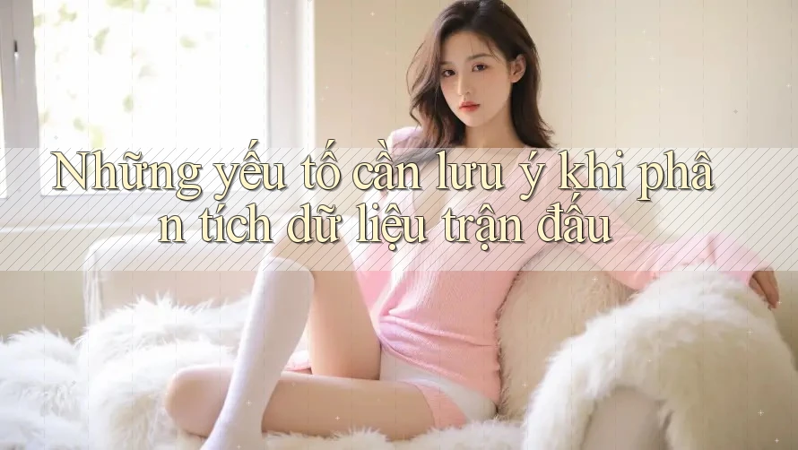 Những yếu tố cần lưu ý khi phân tích dữ liệu trận đấu Những yếu tố cần lưu ý khi phân tích dữ liệu trận đấu