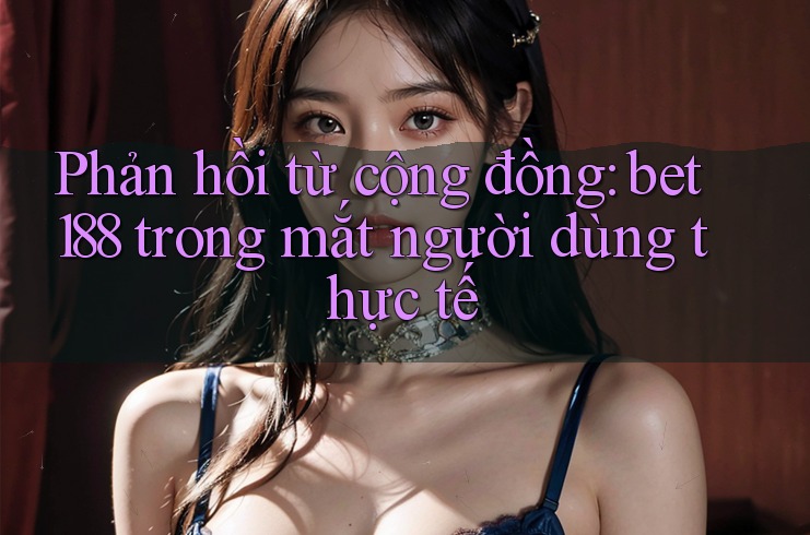 Phản hồi từ cộng đồng: bet188 trong mắt người dùng thực tế Phản hồi từ cộng đồng: bet188 trong mắt người dùng thực tế