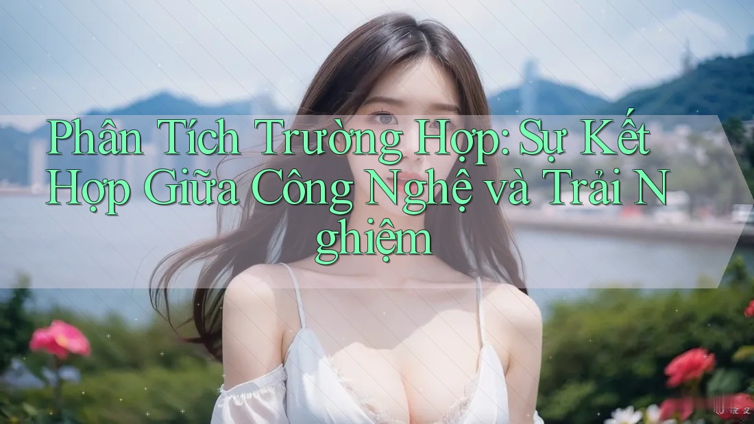 Phân Tích Trường Hợp: Sự Kết Hợp Giữa Công Nghệ và Trải Nghiệm