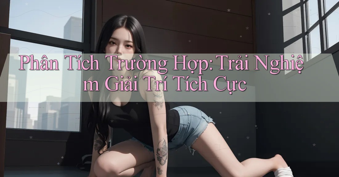 Phân Tích Trường Hợp: Trải Nghiệm Giải Trí Tích Cực
