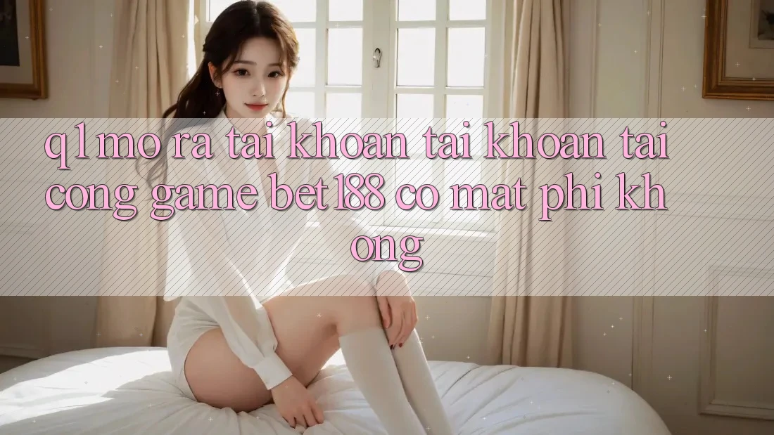 Q1: Mở ra tài khoản tài khoản tại cổng game bet188 có mất phí không?