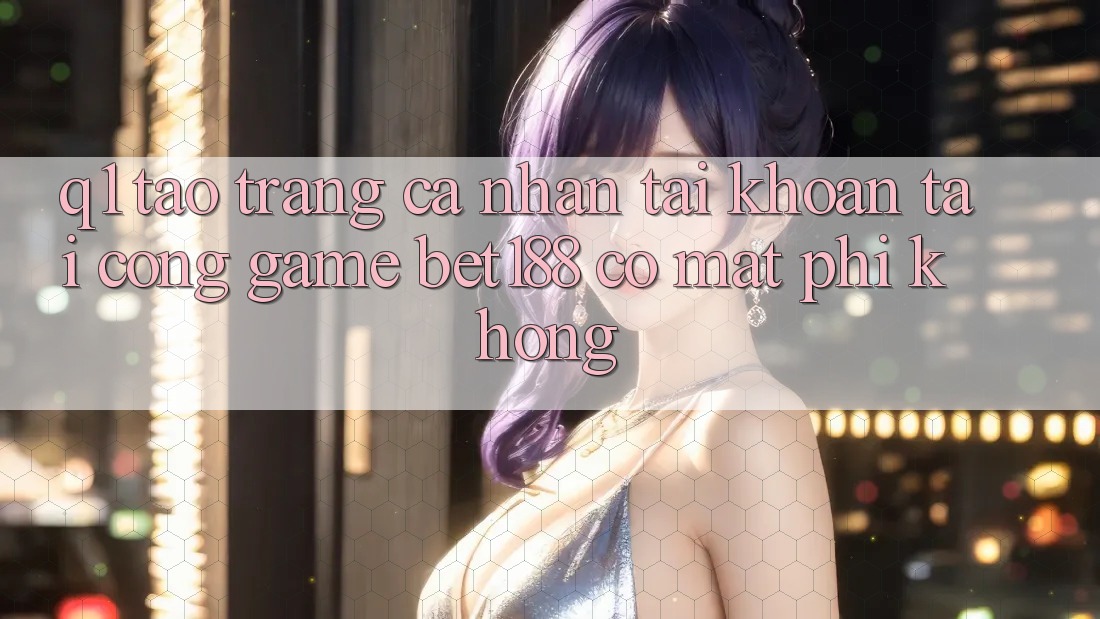 Q1: Tạo trang cá nhân tài khoản tại cổng game bet188 có mất phí không? Q1: Tạo trang cá nhân tài khoản tại cổng game bet188 có mất phí không?