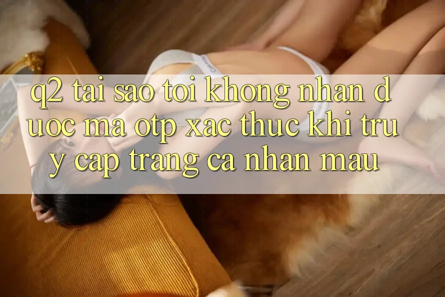 Q2: Tại sao tôi không nhận được mã OTP xác thực khi truy cập trang cá nhân mau? Q2: Tại sao tôi không nhận được mã OTP xác thực khi truy cập trang cá nhân mau?