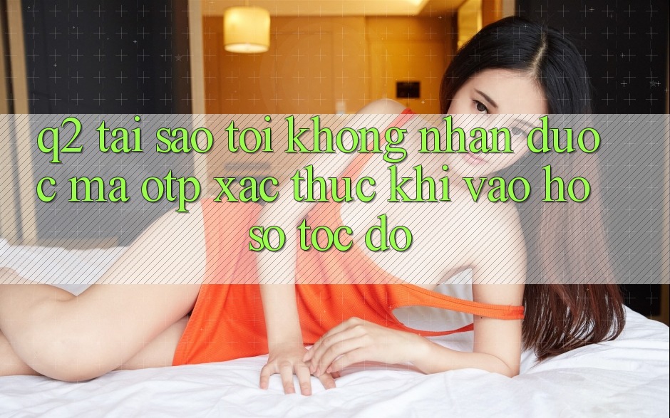 Q2: Tại sao tôi không nhận được mã OTP xác thực khi vào hồ sơ tốc độ? Q2: Tại sao tôi không nhận được mã OTP xác thực khi vào hồ sơ tốc độ?