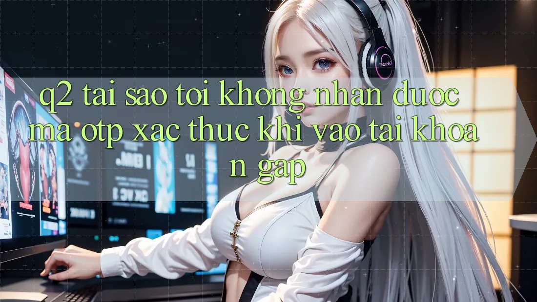 Q2: Tại sao tôi không nhận được mã OTP xác thực khi vào tài khoản gấp?