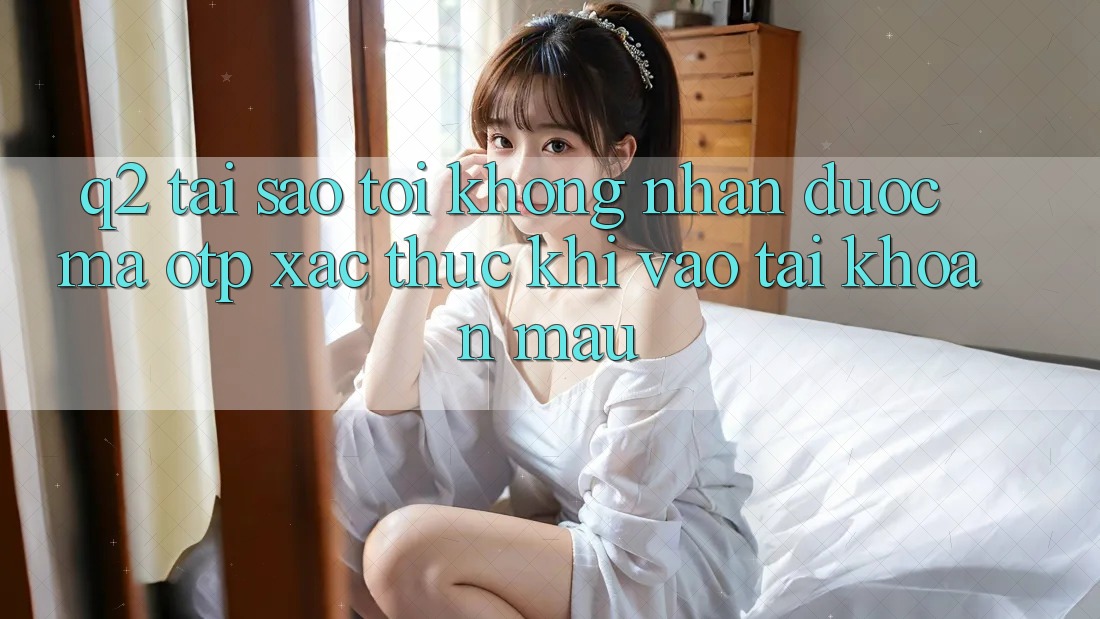 Q2: Tại sao tôi không nhận được mã OTP xác thực khi vào tài khoản mau?