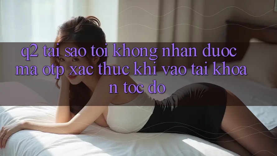 Q2: Tại sao tôi không nhận được mã OTP xác thực khi vào tài khoản tốc độ? Q2: Tại sao tôi không nhận được mã OTP xác thực khi vào tài khoản tốc độ?