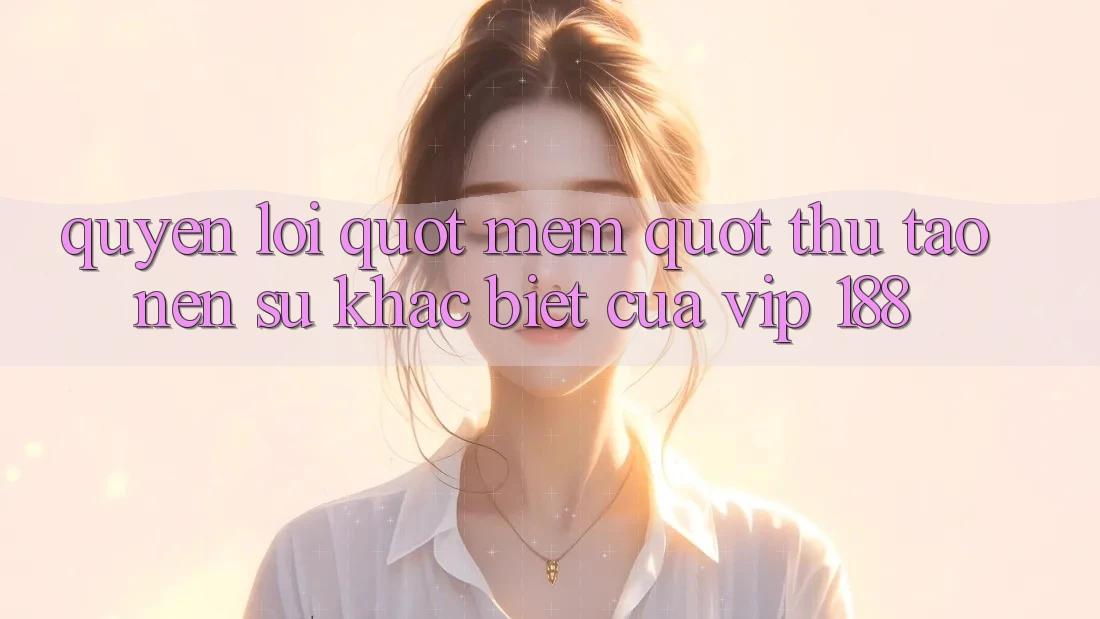Quyền lợi " mềm" – Thứ tạo nên sự khác biệt của VIP 188 Quyền lợi " mềm" – Thứ tạo nên sự khác biệt của VIP 188