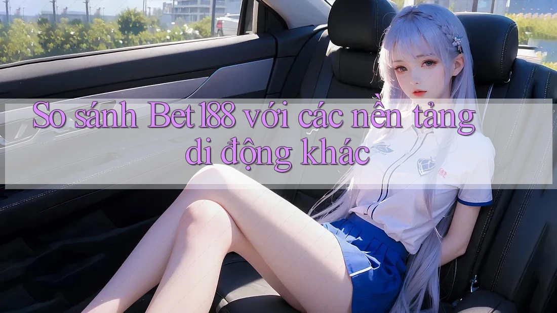 So sánh Bet188 với các nền tảng di động khác