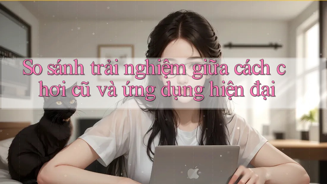 So sánh trải nghiệm giữa cách chơi cũ và ứng dụng hiện đại So sánh trải nghiệm giữa cách chơi cũ và ứng dụng hiện đại
