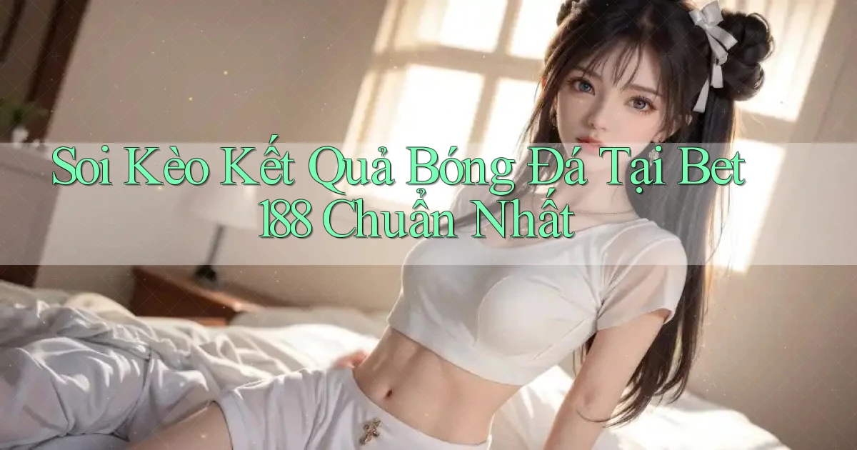 soi kèo kết quả bóng đá tại bet188 chuẩn nhất