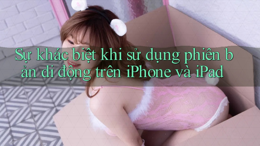 Sự khác biệt khi sử dụng phiên bản di động trên iPhone và iPad Sự khác biệt khi sử dụng phiên bản di động trên iPhone và iPad