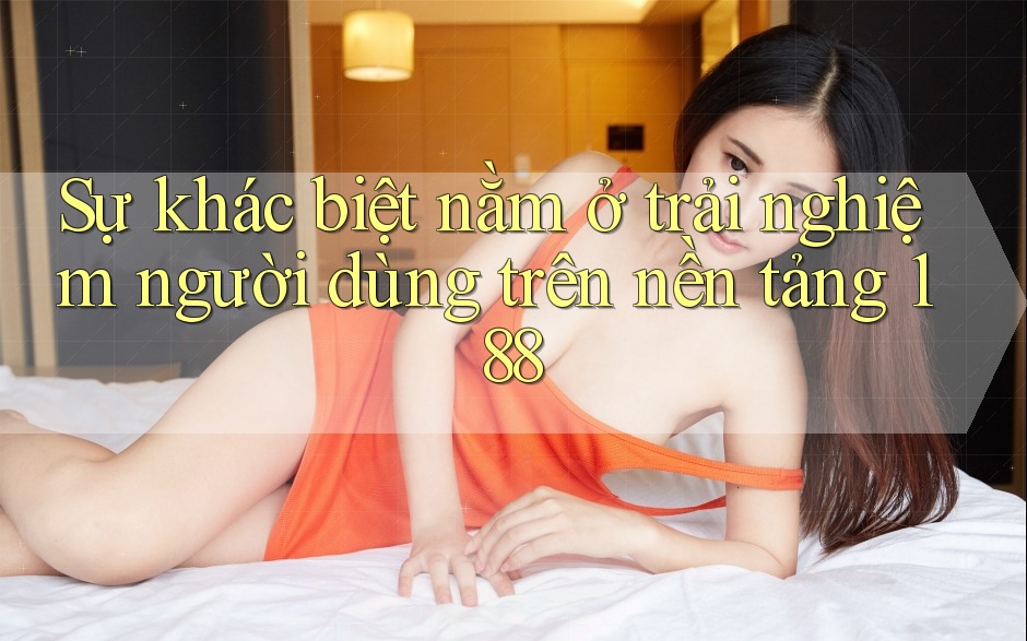 Sự khác biệt nằm ở trải nghiệm người dùng trên nền tảng 188 Sự khác biệt nằm ở trải nghiệm người dùng trên nền tảng 188