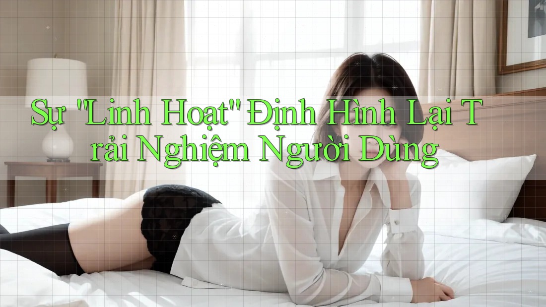 Sự “Linh Hoạt” Định Hình Lại Trải Nghiệm Người Dùng