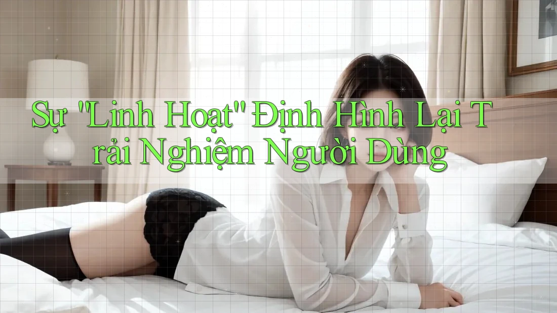 Sự “Linh Hoạt” Định Hình Lại Trải Nghiệm Người Dùng Sự “Linh Hoạt” Định Hình Lại Trải Nghiệm Người Dùng