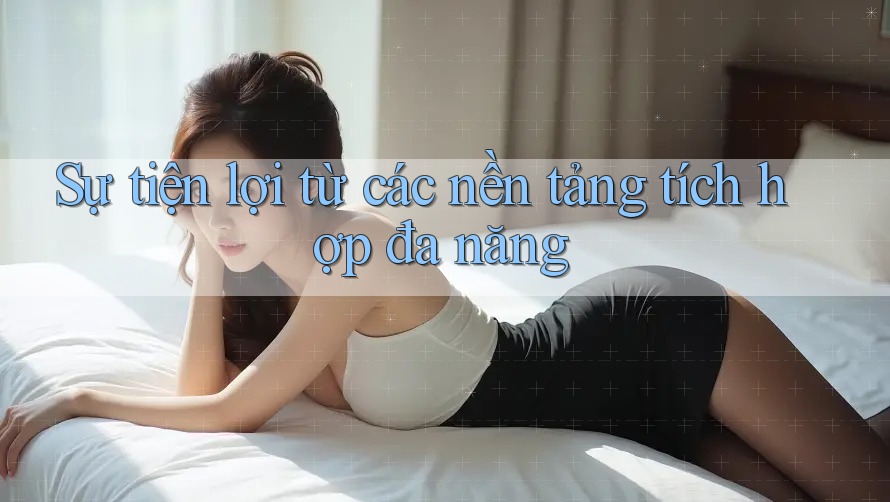 Sự tiện lợi từ các nền tảng tích hợp đa năng Sự tiện lợi từ các nền tảng tích hợp đa năng