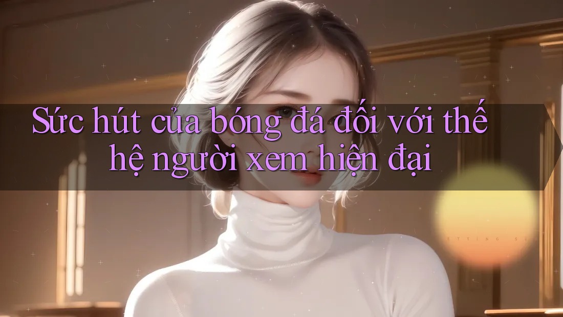 Sức hút của bóng đá đối với thế hệ người xem hiện đại