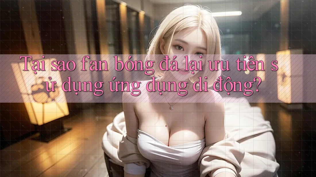 Tại sao fan bóng đá lại ưu tiên sử dụng ứng dụng di động? Tại sao fan bóng đá lại ưu tiên sử dụng ứng dụng di động?
