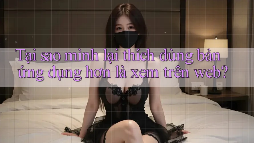 Tại sao mình lại thích dùng bản ứng dụng hơn là xem trên web? Tại sao mình lại thích dùng bản ứng dụng hơn là xem trên web?