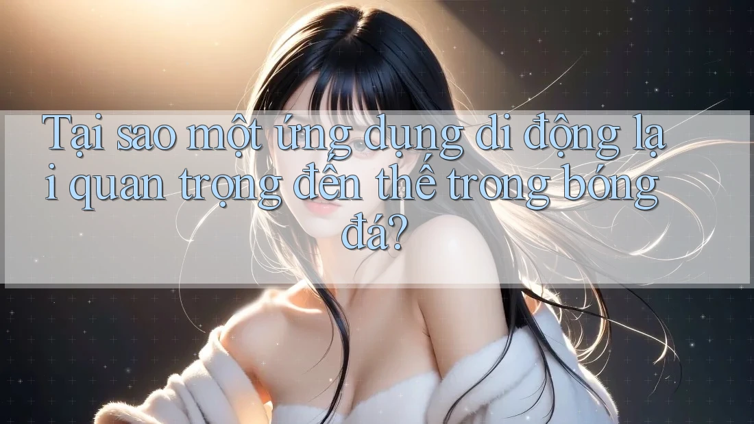 Tại sao một ứng dụng di động lại quan trọng đến thế trong bóng đá? Tại sao một ứng dụng di động lại quan trọng đến thế trong bóng đá?