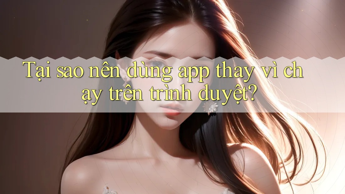 Tại sao nên dùng app thay vì chạy trên trình duyệt?