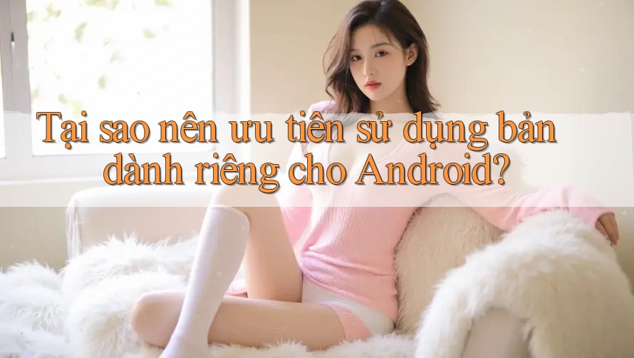 Tại sao nên ưu tiên sử dụng bản dành riêng cho Android? Tại sao nên ưu tiên sử dụng bản dành riêng cho Android?