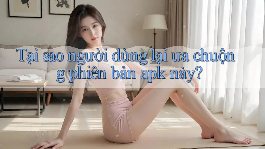 Tại sao người dùng lại ưa chuộng phiên bản apk này?