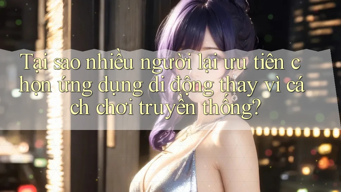 Tại sao nhiều người lại ưu tiên chọn ứng dụng di động thay vì cách chơi truyền thống?