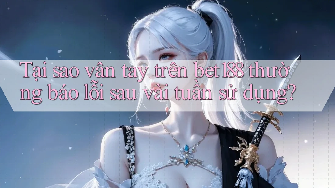 Tại sao vân tay trên bet188 thường báo lỗi sau vài tuần sử dụng?