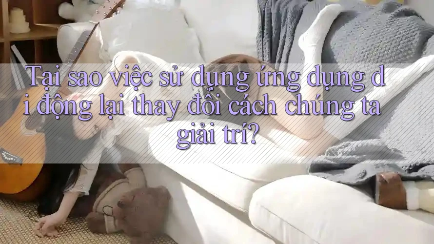 Tại sao việc sử dụng ứng dụng di động lại thay đổi cách chúng ta giải trí?