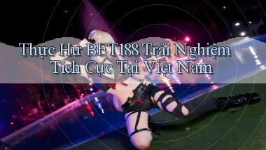 thực hư bet188 trải nghiệm tích cực tại việt nam