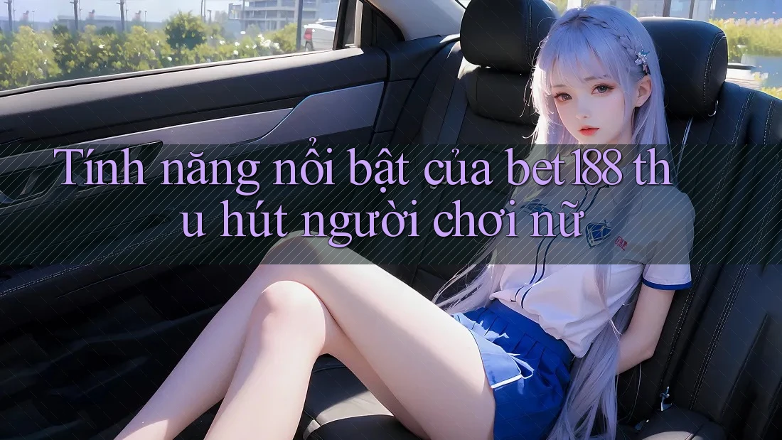 Tính năng nổi bật của bet188 thu hút người chơi nữ