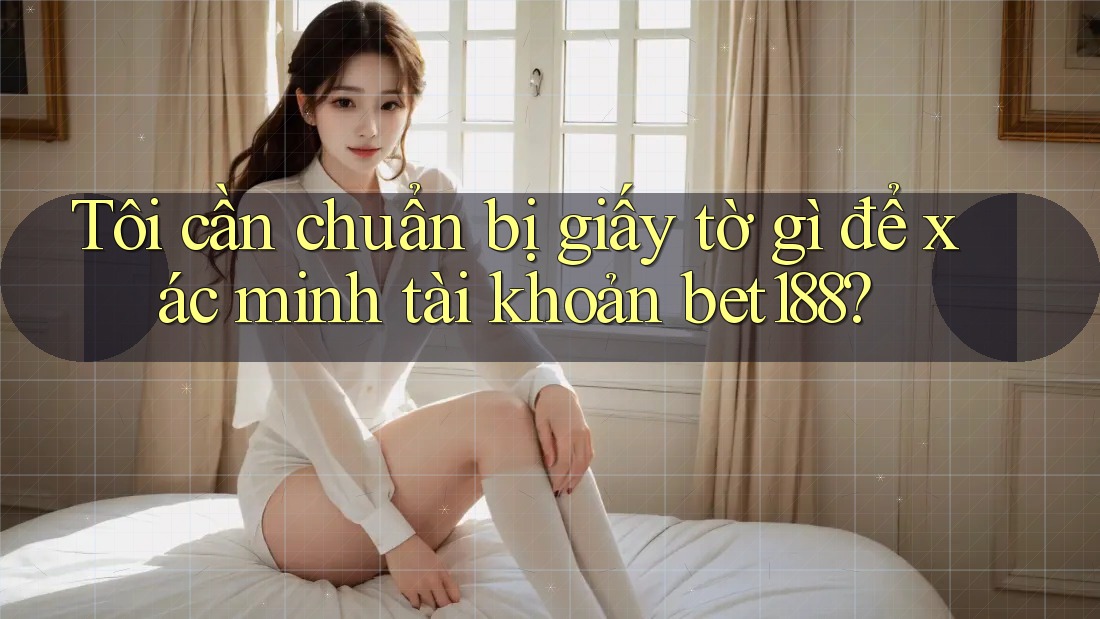Tôi cần chuẩn bị giấy tờ gì để xác minh tài khoản bet188?