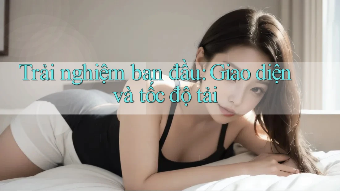 Trải nghiệm ban đầu: Giao diện và tốc độ tải Trải nghiệm ban đầu: Giao diện và tốc độ tải