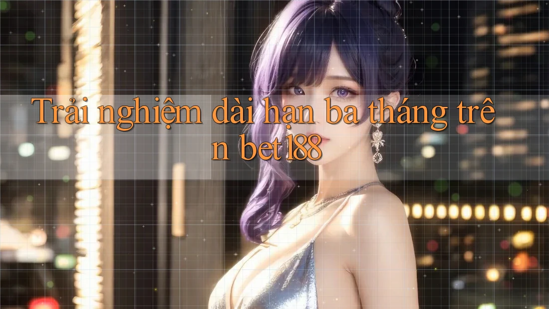 Trải nghiệm dài hạn ba tháng trên bet188 Trải nghiệm dài hạn ba tháng trên bet188