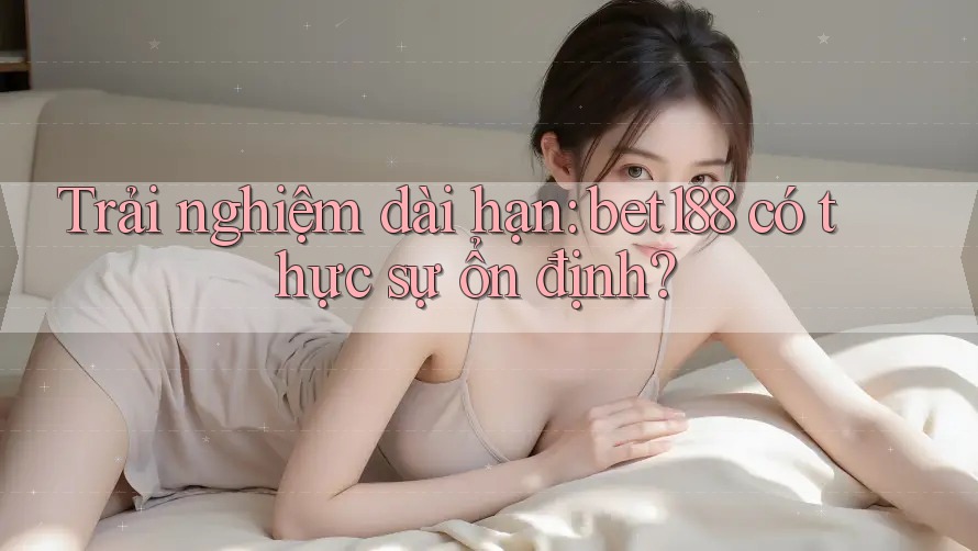 Trải nghiệm dài hạn: bet188 có thực sự ổn định? Trải nghiệm dài hạn: bet188 có thực sự ổn định?