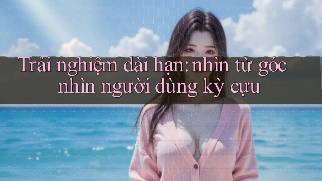 Trải nghiệm dài hạn: nhìn từ góc nhìn người dùng kỳ cựu Trải nghiệm dài hạn: nhìn từ góc nhìn người dùng kỳ cựu