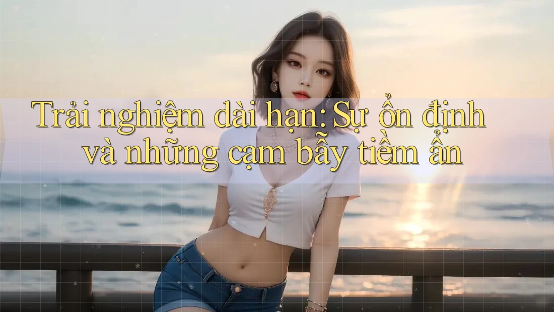 Trải nghiệm dài hạn: Sự ổn định và những cạm bẫy tiềm ẩn