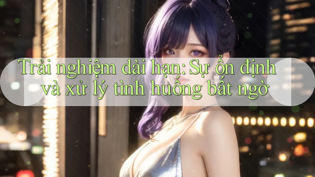 Trải nghiệm dài hạn: Sự ổn định và xử lý tình huống bất ngờ Trải nghiệm dài hạn: Sự ổn định và xử lý tình huống bất ngờ