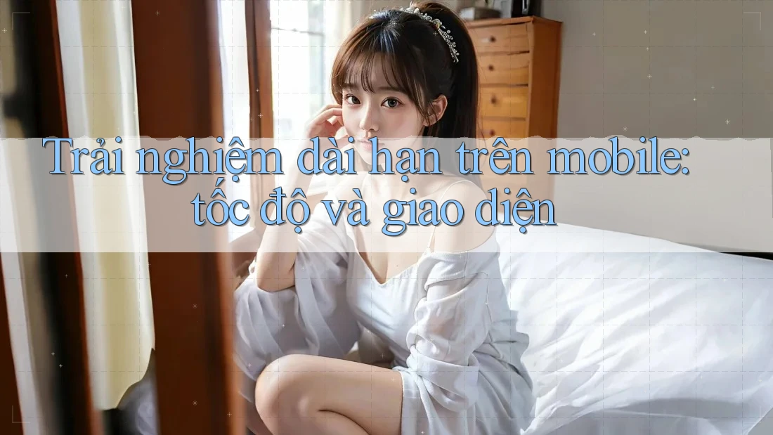 Trải nghiệm dài hạn trên mobile: tốc độ và giao diện Trải nghiệm dài hạn trên mobile: tốc độ và giao diện