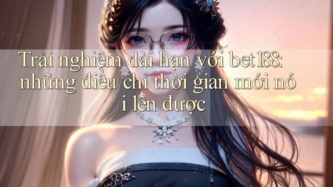 Trải nghiệm dài hạn với bet188: những điều chỉ thời gian mới nói lên được Trải nghiệm dài hạn với bet188: những điều chỉ thời gian mới nói lên được