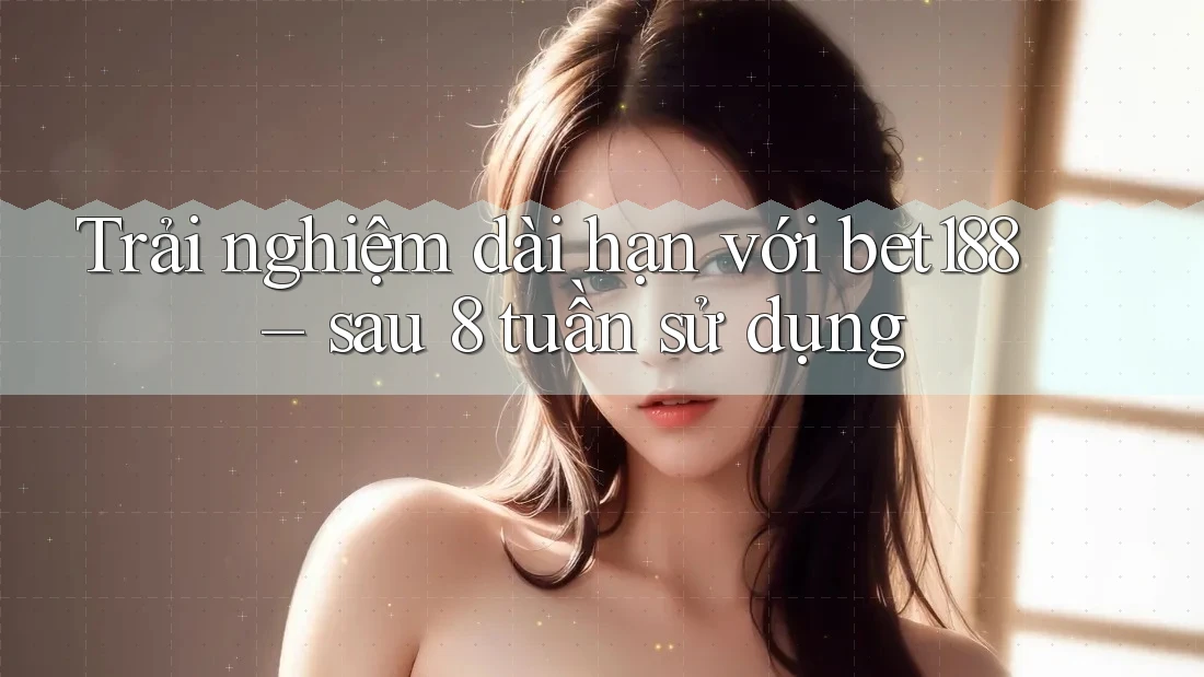 Trải nghiệm dài hạn với bet188 – sau 8 tuần sử dụng Trải nghiệm dài hạn với bet188 – sau 8 tuần sử dụng