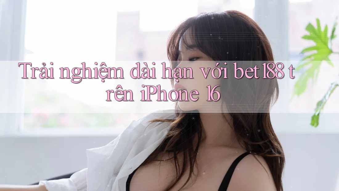 Trải nghiệm dài hạn với bet188 trên iPhone 16