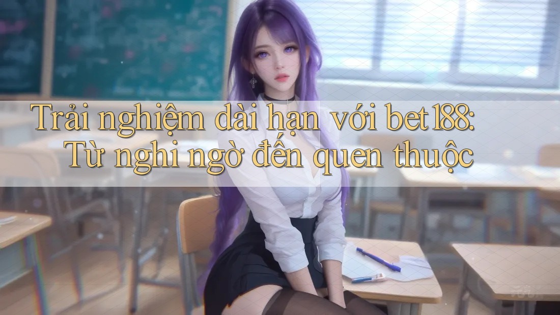 Trải nghiệm dài hạn với bet188: Từ nghi ngờ đến quen thuộc Trải nghiệm dài hạn với bet188: Từ nghi ngờ đến quen thuộc
