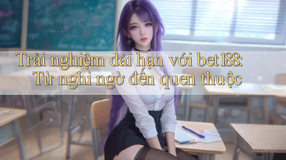 Trải nghiệm dài hạn với bet188: Từ nghi ngờ đến quen thuộc Trải nghiệm dài hạn với bet188: Từ nghi ngờ đến quen thuộc