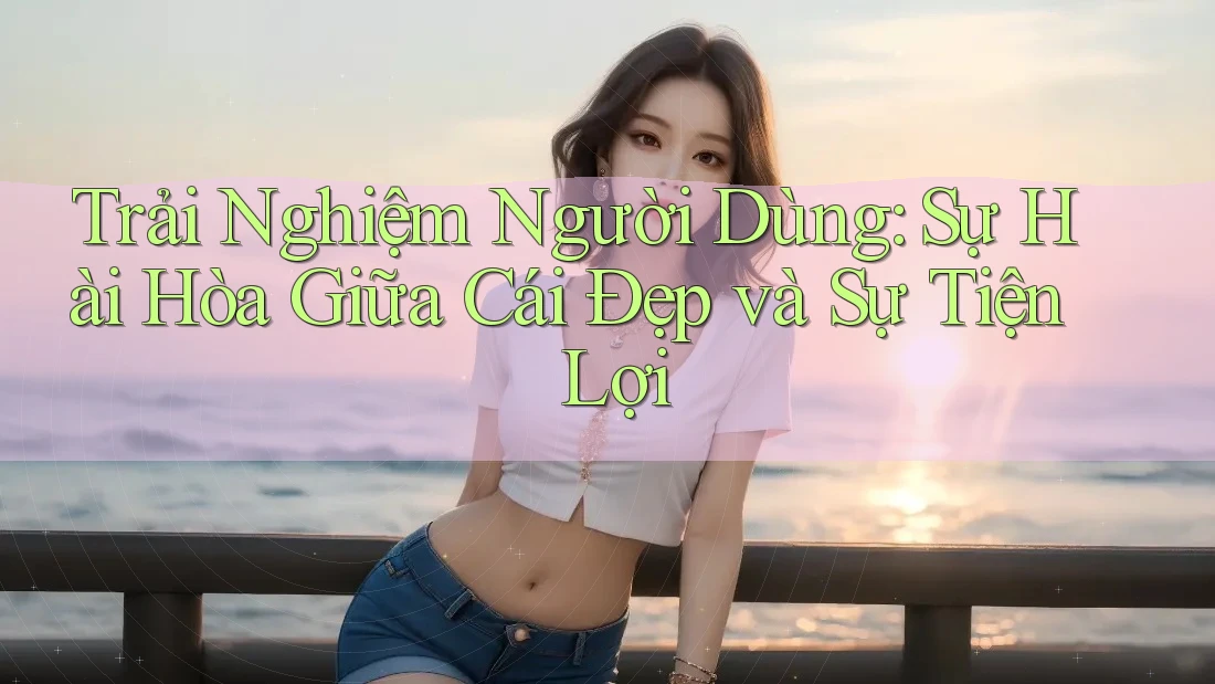 Trải Nghiệm Người Dùng: Sự Hài Hòa Giữa Cái Đẹp và Sự Tiện Lợi