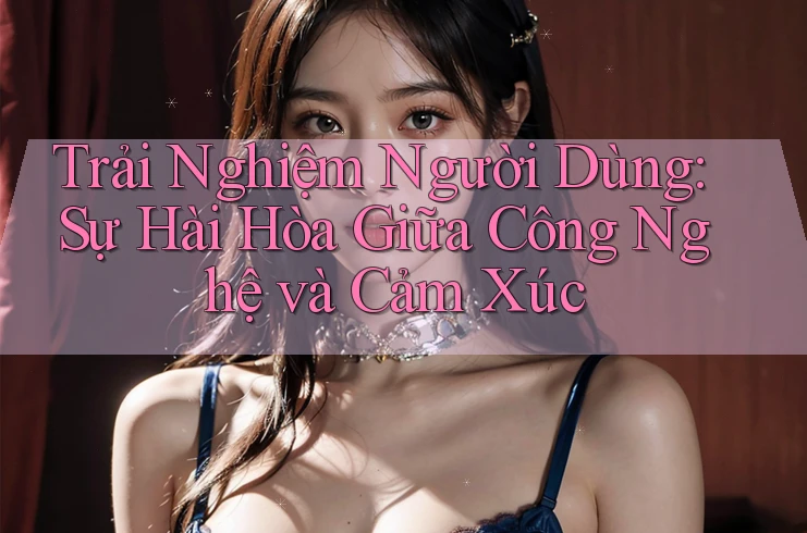 Trải Nghiệm Người Dùng: Sự Hài Hòa Giữa Công Nghệ và Cảm Xúc Trải Nghiệm Người Dùng: Sự Hài Hòa Giữa Công Nghệ và Cảm Xúc