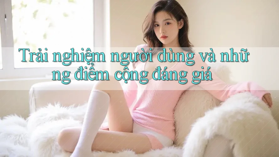 Trải nghiệm người dùng và những điểm cộng đáng giá