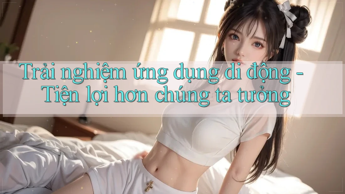 Trải nghiệm ứng dụng di động - Tiện lợi hơn chúng ta tưởng Trải nghiệm ứng dụng di động - Tiện lợi hơn chúng ta tưởng